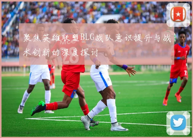 聚焦英雄联盟BLG战队意识提升与战术创新的深度探讨